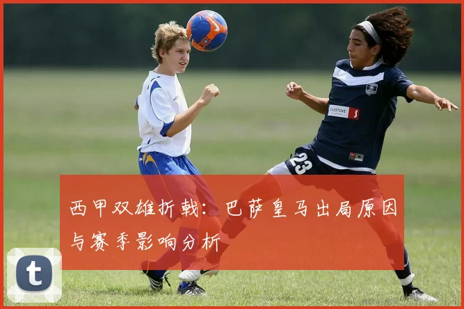 西甲双雄折戟:巴萨皇马出局原因与赛季影响分析