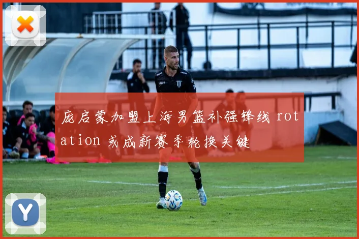 庞启蒙加盟上海男篮补强锋线 rotation 或成新赛季轮换关键