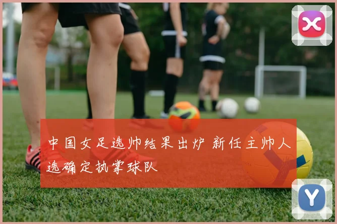中国女足选帅结果出炉 新任主帅人选确定执掌球队