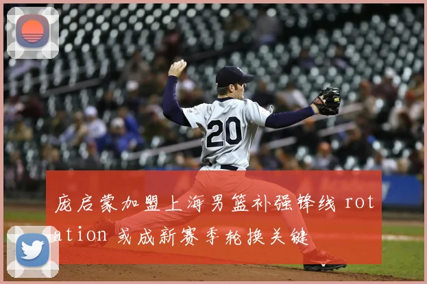 庞启蒙加盟上海男篮补强锋线 rotation 或成新赛季轮换关键