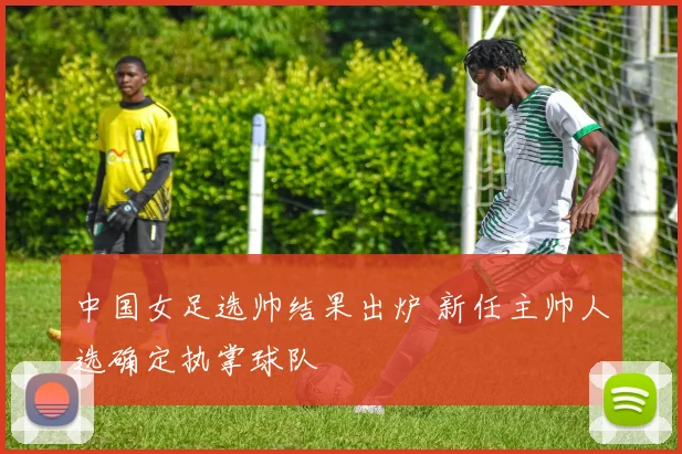 中国女足选帅结果出炉 新任主帅人选确定执掌球队