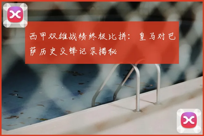 西甲双雄战绩终极比拼:皇马对巴萨历史交锋记录揭秘