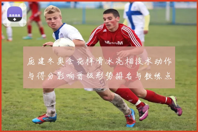庞建冬奥会花样滑冰亮相技术动作与得分影响晋级形势排名与教练点评
