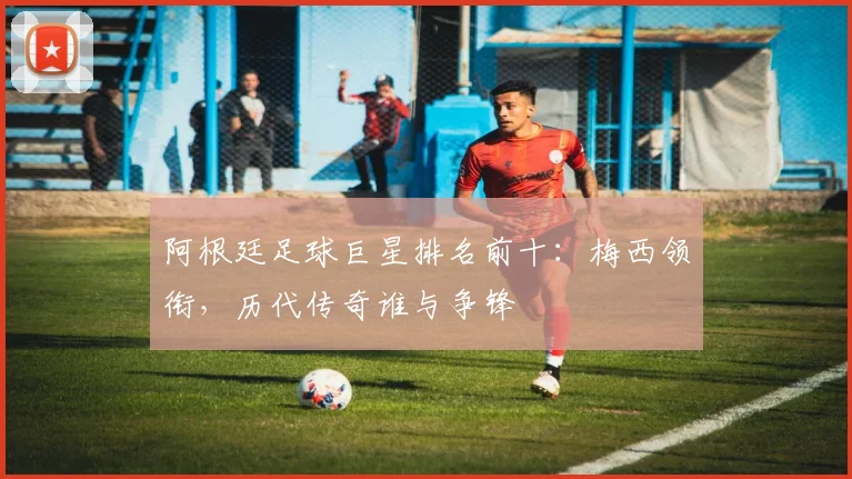 阿根廷足球巨星排名前十:梅西领衔,历代传奇谁与争锋