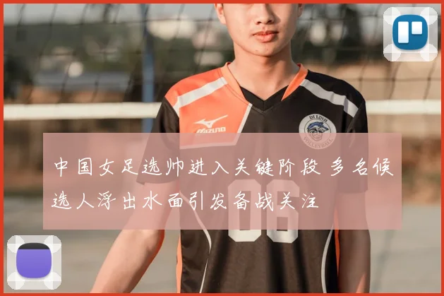 中国女足选帅进入关键阶段 多名候选人浮出水面引发备战关注